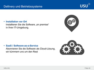 USU AG Folie 44
Delilvery und Betriebssysteme
• Installation vor Ort
Installieren Sie die Software „on premise“
in Ihrer IT-Umgebung.
• SaaS / Software-as-a-Service
Abonnieren Sie die Software als Cloud-Lösung,
wir kümmern uns um den Rest
 