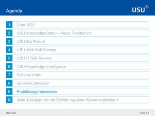 USU AG
1
2
3
4
5
6
7
8
9
10
Folie 47
Agenda
Über USU
USU KnowledgeCenter – Neue Funktionen
USU Big Picture
USU Web Self-Service
USU IT Self-Service
USU Knowledge Intelligence
Delivery-Arten
Service-Connector
Projektvorgehensweise
Ziele & Nutzen bei der Einführung einer Wissensdatenbank
 