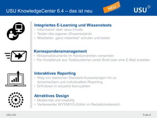 USU AG Folie 8
USU KnowledgeCenter 6.4 – das ist neu
Integriertes E-Learning und Wissenstests
• Informieren über neue Inhalte
• Testen des eigenen Wissensstands
• Mitarbeiter „ganz nebenbei“ schulen und testen
Interaktives Reporting
• Weg von statischen Standard-Auswertungen hin zu
dynamischem und individuellem Reporting
• Drill-Down in einzelne Kennzahlen
Atrraktives Design
• Modernität und Usability
• Verbesserter WYSIWYG-Editor im Redaktionsbereich
Korrespondenzmanagement
• Wissensdokumente im Handumdrehen versenden
• Per Knopfdruck aus Textbausteinen einen Brief oder eine E-Mail erstellen
 