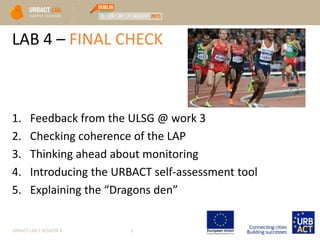 LAB 4 – FINAL CHECK
URBACT LAB 1 SESSION 4 1
1. Feedback from the ULSG @ work 3
2. Checking coherence of the LAP
3. Thinking ahead about monitoring
4. Introducing the URBACT self-assessment tool
5. Explaining the “Dragons den”
 