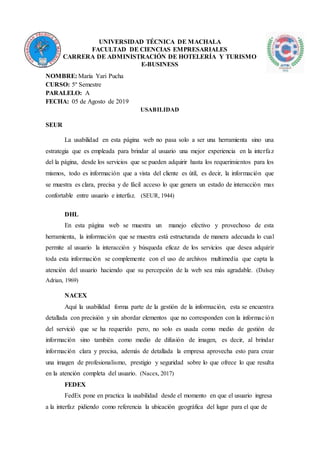 UNIVERSIDAD TÉCNICA DE MACHALA
FACULTAD DE CIENCIAS EMPRESARIALES
CARRERA DE ADMINISTRACIÓN DE HOTELERÍA Y TURISMO
E-BUSINESS
NOMBRE: María Yari Pucha
CURSO: 5º Semestre
PARALELO: A
FECHA: 05 de Agosto de 2019
USABILIDAD
SEUR
La usabilidad en esta página web no pasa solo a ser una herramienta sino una
estrategia que es empleada para brindar al usuario una mejor experiencia en la interfaz
del la página, desde los servicios que se pueden adquirir hasta los requerimientos para los
mismos, todo es información que a vista del cliente es útil, es decir, la información que
se muestra es clara, precisa y de fácil acceso lo que genera un estado de interacción mas
confortable entre usuario e interfaz. (SEUR, 1944)
DHL
En esta página web se muestra un manejo efectivo y provechoso de esta
herramienta, la información que se muestra está estructurada de manera adecuada lo cual
permite al usuario la interacción y búsqueda eficaz de los servicios que desea adquirir
toda esta información se complemente con el uso de archivos multimedia que capta la
atención del usuario haciendo que su percepción de la web sea más agradable. (Dalsey
Adrian, 1969)
NACEX
Aquí la usabilidad forma parte de la gestión de la información, esta se encuentra
detallada con precisión y sin abordar elementos que no corresponden con la información
del servició que se ha requerido pero, no solo es usada como medio de gestión de
información sino también como medio de difusión de imagen, es decir, al brindar
información clara y precisa, además de detallada la empresa aprovecha esto para crear
una imagen de profesionalismo, prestigio y seguridad sobre lo que ofrece lo que resulta
en la atención completa del usuario. (Nacex, 2017)
FEDEX
FedEx pone en practica la usabilidad desde el momento en que el usuario ingresa
a la interfaz pidiendo como referencia la ubicación geográfica del lugar para el que de
 