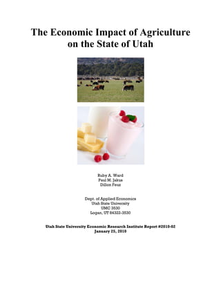 The Economic Impact of Agriculture
       on the State of Utah




                             Ruby A. Ward
                             Paul M. Jakus
                              Dillon Feuz


                      Dept. of Applied Economics
                         Utah State University
                               UMC 3530
                        Logan, UT 84322-3530


   Utah State University Economic Research Institute Report #2010-02
                            January 25, 2010
 