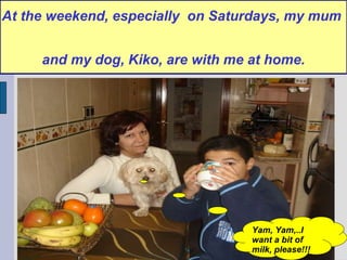 At the weekend, especially  on Saturdays, my mum  and my dog, Kiko, are with me at home. Yam, Yam,..I want a bit of  milk, please!!! 