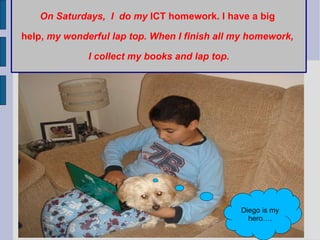 On Saturdays,  I  do my  ICT homework. I have a big  help,  my wonderful lap top. When I finish all my homework,  I collect my books and lap top. Diego is my hero…. 
