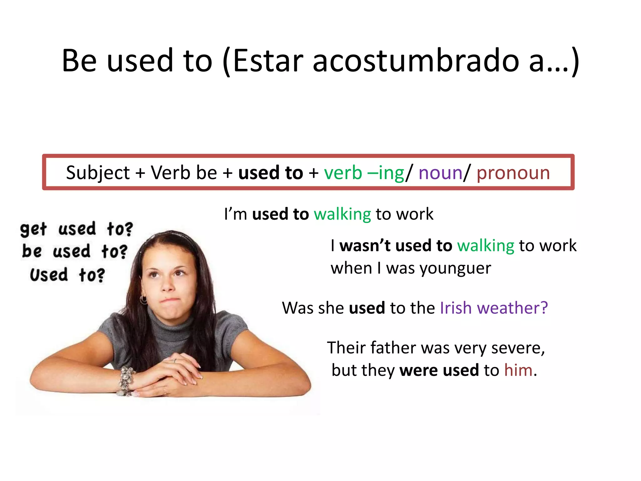 Be used to (Estar acostumbrado a…)
Subject + Verb be + used to + verb –ing/ noun/ pronoun
I’m used to walking to work
I wasn’t used to walking to work
when I was younguer
Was she used to the Irish weather?
Their father was very severe,
but they were used to him.