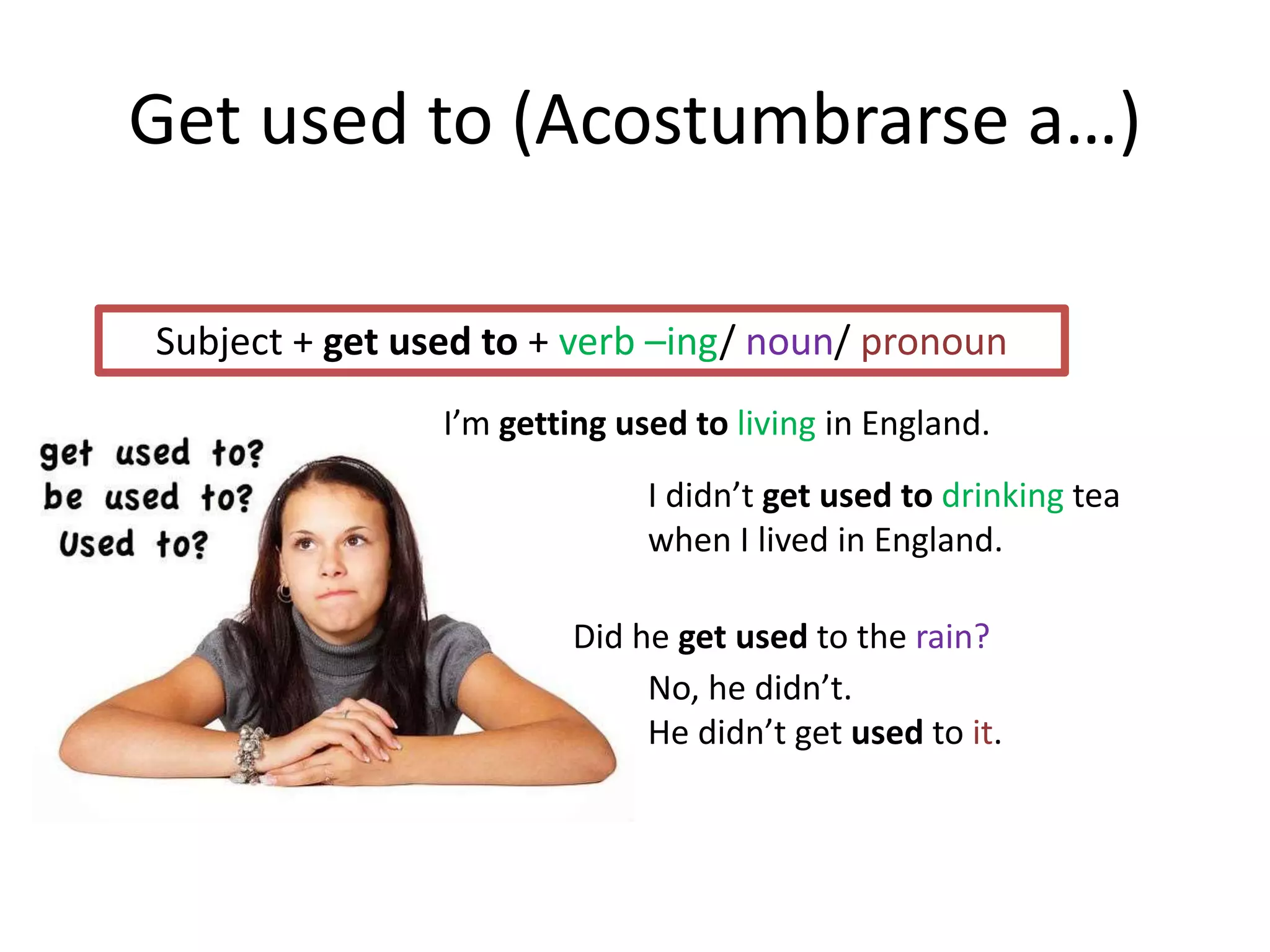 Get used to (Acostumbrarse a…)
Subject + get used to + verb –ing/ noun/ pronoun
I’m getting used to living in England.
I didn’t get used to drinking tea
when I lived in England.
Did he get used to the rain?
No, he didn’t.
He didn’t get used to it.