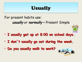 UsuallyUsually
For present habits use:
usuallyusually or normallynormally + Present Simple
• I usually get up at 8:00 on school days.I usually get up at 8:00 on school days.
• I don´t usually go out during the week.I don´t usually go out during the week.
• Do you usually walk to work?Do you usually walk to work?
 