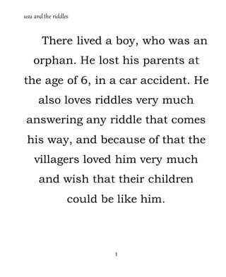 usu andthe riddles
1
There lived a boy, who was an
orphan. He lost his parents at
the age of 6, in a car accident. He
also loves riddles very much
answering any riddle that comes
his way, and because of that the
villagers loved him very much
and wish that their children
could be like him.
 