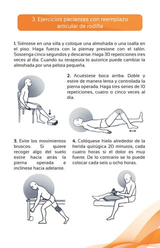 1. Siéntese en una silla y coloque una almohada o una toalla en
el piso. Haga fuerza con la piernay presione con el talón.
Sostenga cinco segundos y descanse. Haga 30 repeticiones tres
veces al día. Cuando su terapeuta lo autorice puede cambiar la
almohada por una pelota pequeña.
2. Acuéstese boca arriba. Doble y
estire de manera lenta y controlada la
pierna operada. Haga tres series de 10
repeticiones, cuatro o cinco veces al
día.
3. Evite los movimientos
bruscos. Si quiere
recoger algo del suelo
estire hacia atrás la
pierna operada e
inclínese hacia adelante.
4. Colóquese hielo alrededor de la
herida quirúgica 20 minutos, cada
cuatro horas si el dolor es muy
fuerte. De lo contrario se lo puede
colocar cada seis u ocho horas.
3. Ejercicios pacientes con reemplazo
articular de rodilla
 