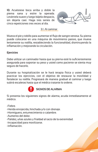10. Acuéstese boca arriba y doble la
pierna sana y estire la operada.
Levántela suave y luego bájela despacio,
sin dejarla caer. Haga tres series de
cinco repeticiones tres veces al día.
3.1. Al caminar
Mueva el pie y tobillo para aumentar el ﬂujo de sangre venosa. Su pierna
puede colocarse en una máquina de movimiento pasivo, que mueva
lentamente su rodilla, restableciendo la funcionalidad, disminuyendo la
inﬂamación y mejorando la circulación.
Ejercicios
Debe utilizar un caminador hasta que su pierna esté lo suﬁcientemente
asegurada para soportar su peso y usted como paciente se sienta muy
seguro de hacerlo.
Durante su hospitalización se le hará terapia física y usted deberá
practicar los ejercicios, con el objetivo de restaurar la movilidad y
fortalecer su rodilla. Progresará de manera gradual al caminar y luego
subirá escaleras hasta que el médico tratante lo ordene.
SIGNOS DE ALARMA
Si presenta los siguientes signos de alarma, acuda inmediatamente al
médico.
-Fiebre.
-Herida enrojecida, hinchada y/o con drenaje.
-Hormiguero, entumecimiento o calambre.
-Aumento del dolor.
-Palidez, uñas azules y frialdad al tacto de la extremidad.
-Incapacidad para movilizarse.
-Inﬂamación.
 