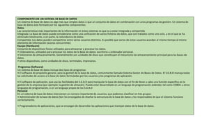 COMPONENTES DE UN SISTEMA DE BASE DE DATOS
Un sistema de base de datos es algo más que simples datos o que un conjunto de datos en combinación con unos programas de gestión. Un sistema de
base de datos está formado por los siguientes componentes:
Datos
Las características más importantes de la información en estos sistemas es que va a estar integrada y compartida.
Integrada: La Base de datos puede considerarse como una unificación de varios ficheros de datos, que son tratados como uno solo, y en el que se ha
eliminado totalmente, o en parte, la redundancia de datos.
Compartida: Los datos pueden compartirse entre varios usuarios distintos. Es posible que varios de estos usuarios accedan al mismo tiempo al mismo
elemento de información (acceso concurrente).
Equipo (Hardware)
Conjunto de dispositivos físicos utilizados para almacenar y procesar los datos.
• Ordenadores, utilizados para procesar los datos de la Base de datos: escritorio u ordenador personal.
• Volúmenes de almacenamiento. Generalmente son unidades de disco que constituyen el mecanismo de almacenamiento principal para las bases de
datos.
• Otros dispositivos, como unidades de disco, terminales, impresoras.
Programas (Software)
Un sistema de base de datos incluye dos tipos de programas:
• El software de propósito general, para la gestión de la base de datos, comúnmente llamado Sistema Gestor de Bases de Datos. El S.G.B.D maneja todas
las solicitudes de acceso a la base de datos formuladas por los usuarios y los programas de aplicación.
• El software de aplicación, que usa las facilidades del S.G.B.D para manipular la base de datos con el fin de llevar a cabo una función específica en la
gestión de la empresa (por ejemplo: la gestión de almacén). Puede estar desarrollado en un lenguaje de programación estándar, tal como COBOL u otros
lenguajes de programación, o en un lenguaje propio de los S.G.B.D
Personal
En un sistema de base de datos intervienen un número importante de usuarios, que podemos clasificar en tres grupos:
• Administrador de la base de datos (Son los encargados de diseñar la estructura de la base de datos y los responsables de que el sistema funcione
correctamente.
• Programadores de aplicaciones, que se encargan de desarrollar las aplicaciones que manejan datos de la base de datos.
 