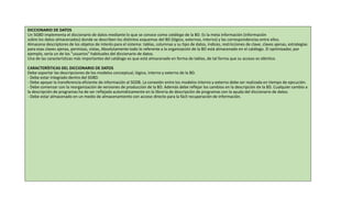 DICCIONARIO DE DATOS
Un SGBD implementa el diccionario de datos mediante lo que se conoce como catálogo de la BD. Es la meta información (información
sobre los datos almacenados) donde se describen los distintos esquemas del BD (lógico, externos, interno) y las correspondencias entre ellos.
Almacena descriptores de los objetos de interés para el sistema: tablas, columnas y su tipo de datos, índices, restricciones de clave, claves ajenas, estrategias
para esas claves ajenas, permisos, vistas, Absolutamente todo lo referente a la organización de la BD está almacenado en el catálogo. El optimizador, por
ejemplo, sería un de los "usuarios" habituales del diccionario de datos.
Una de las características más importantes del catálogo es que está almacenado en forma de tablas, de tal forma que su acceso es idéntico
CARACTERÍSTICAS DEL DICCIONARIO DE DATOS
Debe soportar las descripciones de los modelos conceptual, lógico, interno y externo de la BD.
- Debe estar integrado dentro del SGBD.
- Debe apoyar la transferencia eficiente de información al SGDB. La conexión entre los modelos interno y externo debe ser realizada en tiempo de ejecución.
- Debe comenzar con la reorganización de versiones de producción de la BD. Además debe reflejar los cambios en la descripción de la BD. Cualquier cambio a
la descripción de programas ha de ser reflejado automáticamente en la librería de descripción de programas con la ayuda del diccionario de datos.
- Debe estar almacenado en un medio de almacenamiento con acceso directo para la fácil recuperación de información.
 