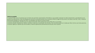 TIPOS DE USUARIO.
• Usuarios finales, que son personas que no tienen por qué tener conocimientos informáticos y que pueden manipular los datos (examinarlos y actualizarlos) con la
ayuda de las aplicaciones, o bien de lenguajes de consulta no procedimentales (no es necesario indicar el algoritmo de acceso a los datos), tipo SQL, o bien, mediante
herramientas basadas en sistemas de menús. Se distinguen tres tipos de usuarios finales:
• Usuarios especializados: Aquellos que son capaces de escribir ciertas aplicaciones para el BD, para su uso propio.
• Usuarios casuales: Aquellos que realizan consultas a través de un procesador de consultas. Esas consultas pueden ser creadas por ellos mismos o por otras personas.
• Usuarios ingenuos: Aquellos que solo acceden a través de aplicaciones previamente escritas por otros usuarios.
 