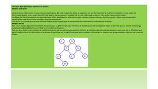 TIPOS DE BDD SEGÚN EL MODELO DE DATOS
Modelo jerárquico
almacenan su información en una estructura jerárquica. En este modelo los datos se organizan en una forma similar a un árbol en donde un nodo padre de
información puede tener varios hijos. El nodo que no tiene padres es llamado raíz, y a los nodos que no tienen hijos se los conoce como hojas.
Las bases de datos jerárquicas son especialmente útiles en el caso de aplicaciones que manejan un gran volumen de información y datos muy compartidos
permitiendo crear estructuras estables y de gran rendimiento.
Una de las principales limitaciones de este modelo es su incapacidad de representar eficientemente la redundancia de datos.
Modelo en red
Éste es un modelo ligeramente distinto del jerárquico; su diferencia funda-mental es la modificación del concepto de nodo: se permite que un mismo nodo tenga
varios padres (posibilidad no permitida en el modelo jerárquico).
Fue una gran mejora con respecto al modelo jerárquico, ya que ofrecía una solución eficiente al problema de redundancia de datos; pero, aun así, la dificultad que
significa administrar la información en una base de datos de red ha significado que sea un modelo utilizado en su mayoría por programadores más que por usuarios
finales.
 