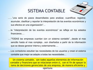 SISTEMA CONTABLE
……”una serie de pasos desarrollados para analizar, cuantificar, registrar,
acumular, clasificar y reportar la interpretación de los eventos económicos y
sus efectos en una organización”…
….la “interpretación de los eventos económicos” se refleja en los estados
financieros….
….”TODAS las empresas cuentan con un sistema contable”…desde el mas
sencillo hasta el mas complejo…son diseñados a partir de la información
que se desea generar interna y externamente….
….Los contadores estudian las necesidades de los usuarios y crean el sistema
contable que mejor se adapte a todas las necesidades…
Un sistema contable, son todos aquellos elementos de información
contable y financiera que se relacionan entre sí, con el fin de apoyar la
toma de decisiones gerenciales de una empresa, de manera eficiente y
oportuna
 