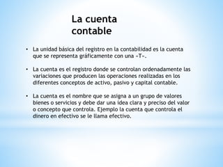 La cuenta
contable
• La unidad básica del registro en la contabilidad es la cuenta
que se representa gráficamente con una «T».
• La cuenta es el registro donde se controlan ordenadamente las
variaciones que producen las operaciones realizadas en los
diferentes conceptos de activo, pasivo y capital contable.
• La cuenta es el nombre que se asigna a un grupo de valores
bienes o servicios y debe dar una idea clara y preciso del valor
o concepto que controla. Ejemplo la cuenta que controla el
dinero en efectivo se le llama efectivo.
 
