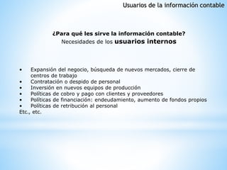 • Expansión del negocio, búsqueda de nuevos mercados, cierre de
centros de trabajo
• Contratación o despido de personal
• Inversión en nuevos equipos de producción
• Políticas de cobro y pago con clientes y proveedores
• Políticas de financiación: endeudamiento, aumento de fondos propios
• Políticas de retribución al personal
Etc., etc.
¿Para qué les sirve la información contable?
Necesidades de los usuarios internos
Usuarios de la información contable
 