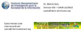Dr. Alberto Soto
Director IIISI – CHAIR LACRALO
asoto@ibero-americano.org
Sylvia Herlein Leite
Internauta Brasil
sylvia@internautabrasil.org
 