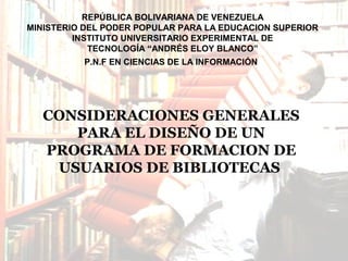 REPÚBLICA BOLIVARIANA DE VENEZUELA 
MINISTERIO DEL PODER POPULAR PARA LA EDUCACION SUPERIOR 
INSTITUTO UNIVERSITARIO EXPERIMENTAL DE 
TECNOLOGÍA “ANDRÉS ELOY BLANCO” 
P.N.F EN CIENCIAS DE LA INFORMACIÓN 
CONSIDERACIONES GENERALES 
PARA EL DISEÑO DE UN 
PROGRAMA DE FORMACION DE 
USUARIOS DE BIBLIOTECAS 
 