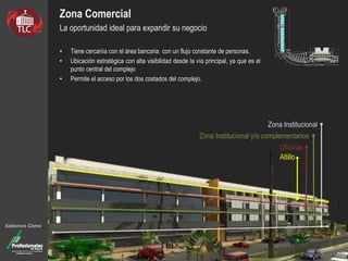 Zona Comercial
La oportunidad ideal para expandir su negocio
• Tiene cercanía con el área bancaria con un flujo constante de personas.
• Ubicación estratégica con alta visibilidad desde la vía principal, ya que es el
punto central del complejo
• Permite el acceso por los dos costados del complejo.
Sabemos Cómo
Altillo
Oficinas
Zona Institucional y/o complementarios
Zona Institucional
 