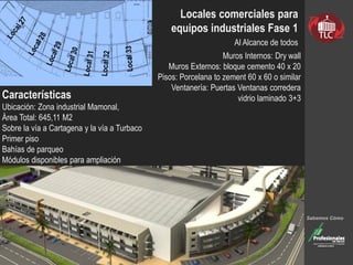 Locales comerciales para
equipos industriales Fase 1
Al Alcance de todos
Muros Internos: Dry wall
Muros Externos: bloque cemento 40 x 20
Pisos: Porcelana to zement 60 x 60 o similar
Ventanería: Puertas Ventanas corredera
vidrio laminado 3+3
Sabemos Cómo
Características
Ubicación: Zona industrial Mamonal,
Área Total: 645,11 M2
Sobre la vía a Cartagena y la vía a Turbaco
Primer piso
Bahías de parqueo
Módulos disponibles para ampliación
 