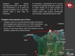 Cartagena, puerto ubicado
estratégicamente sobre el Mar Caribe al
norte Suramericano y en el centro del
continente americano, con un alto tráfico
marítimo desde y hacia todos los
continentes.
El crecimiento y mejoramiento de los servicios
portuarios tiene grandes perspectivas, puesto que
la ciudad “contará con la mayor autopista de
comercio mundial”* y la firma del TLC con
Estados Unidos ofrece grandes oportunidades
para Colombia y especialmente para la ciudad.
*Giovanni Benedetti. El futuro inmediato: Revista Pórtico.
Cartagena está preparado para el futuro
• Cartagena cuenta con la primera terminal marítima del Caribe en
estar preparada para atender barcos de 14,000 contenedores,
tras el dragado de 3 millones de m3 en la zona de maniobras.
• Cuenta con seis Grúas Pórtico Super Post Panamax, las más
eficientes y rápidas de la industria portuaria.
Sabemos Cómo
 