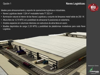 Naves Logísticas:
Ideales para almacenamiento y soporte de operaciones logísticas e industriales.
• Naves Logísticas desde 1.324 m² modulable hasta 77.322 m².
• Iluminación natural al interior de las Naves Logísticas y conjunto de lámparas metal halide de 250 W.
• Altura libre de 12,70 MTS con posibilidad de almacenar 6 posiciones en estantería.
• Amplios espacios sin columnas interiores con estructura de alma llena en acero.
• Muelles deprimidos de carga (1,35 MTS) y posibilidad de plataformas niveladoras para cada Nave
Logística.
Sabemos Cómo
Opción 1
 