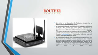 • Un router es un dispositivo de hardware que permite la
interconexión de ordenadores en red.
• El router o enrutador es un dispositivo que opera en capa tres de
nivel de 3. Así, permite que varias redes u ordenadores se
conecten entre sí y, por ejemplo, compartan una misma conexión
de Internet.
Un router se vale de un protocolo de enrutamiento, que le
permite comunicarse con otros enrutadores o encaminadores y
compartir información entre sí para saber cuál es la ruta más
rápida y adecuada para enviar datos.
• El router tiene múltiples usos más o menos complejos. En su uso
más común, un enrutador permite que en una casa u oficina
pequeña varias computadoras aprovechen la misma conexión a
Internet. En este sentido, el router opera como receptor de la
conexión de red para encargarse de distribuirlo a todos los
equipos conectados al mismo. Así, se conecta una red o Internet
con otra de área local.
 
