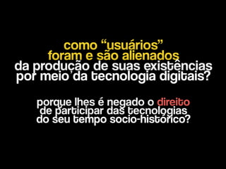 como “usuários”
foram e são alienados  
da produção de suas existências  
por meio da tecnologia digitais?
porque lhes é negado o direito  
de participar das tecnologias  
do seu tempo socio-histórico?
 