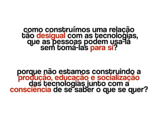 como construímos uma relação 
tão desigual com as tecnologias,  
que as pessoas podem usa-lá 
sem tomá-las para si?
porque não estamos construindo a
produção, educação e socialização  
das tecnologias junto com a
consciência de se saber o que se quer?
 