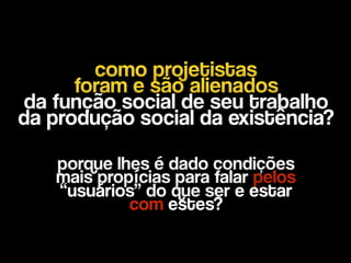como projetistas
foram e são alienados 
da função social de seu trabalho 
da produção social da existência?
porque lhes é dado condições 
mais propícias para falar pelos
“usuários” do que ser e estar  
com estes?
 