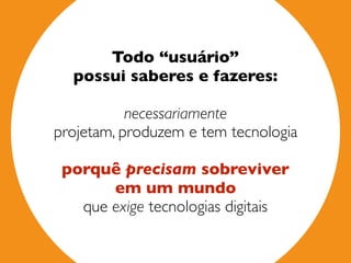 Todo “usuário”  
possui saberes e fazeres:  
necessariamente  
projetam, produzem e tem tecnologia
 
porquê precisam sobreviver  
em um mundo 
que exige tecnologias digitais
 