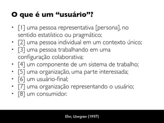 O que é um “usuário”? 
• [1] uma pessoa representativa [persona], no
sentido estatístico ou pragmático;
• [2] uma pessoa individual em um contexto único;
• [3] uma pessoa trabalhando em uma
conﬁguração colaborativa;
• [4] um componente de um sistema de trabalho;
• [5] uma organização, uma parte interessada;
• [6] um usuário-ﬁnal;
• [7] uma organização representando o usuário;
• [8] um consumidor.
Ehn; Löwgren (1997)
 