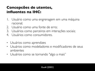 Concepcões de utentes,  
inﬂuentes na IHC: 
1. Usuário como uma engrenagem em uma máquina
racional;
2. Usuário como uma fonte de erro;
3. Usuários como parceiros em interações sociais;
4. Usuários como consumidores.  
• Usuários como aprendizes
• Usuários como modeladores e modiﬁcadores de seus
ambientes
• Usuários como se tornando "algo a mais”
Kuutti (2001)
 
