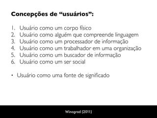 Concepções de “usuários”: 
1. Usuário como um corpo físico
2. Usuário como alguém que compreende linguagem
3. Usuário como um processador de informação
4. Usuário como um trabalhador em uma organização
5. Usuário como um buscador de informação
6. Usuário como um ser social 
• Usuário como uma fonte de signiﬁcado
Winograd (2011)
 