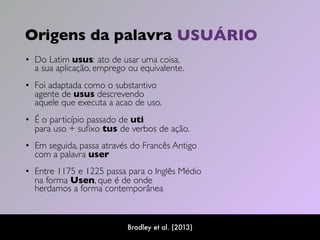 Origens da palavra
• Do Latim usus: ato de usar uma coisa,  
a sua aplicação, emprego ou equivalente.  
• Foi adaptada como o substantivo  
agente de usus descrevendo  
aquele que executa a acao de uso. 
• É o particípio passado de uti  
para uso + suﬁxo tus de verbos de ação.
• Em seguida, passa através do Francês Antigo  
com a palavra user  
• Entre 1175 e 1225 passa para o Inglês Médio  
na forma Usen, que é de onde  
herdamos a forma contemporânea
Bradley et al. (2013)
USUÁRIO
 