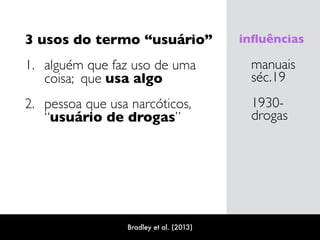 3 usos do termo “usuário”
1. alguém que faz uso de uma
coisa; que usa algo
2. pessoa que usa narcóticos,  
“usuário de drogas”
manuais 
séc.19
1930-
drogas
inﬂuências
Bradley et al. (2013)
 