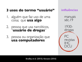 3 usos do termo “usuário”
1. alguém que faz uso de uma
coisa; que usa algo
2. pessoa que usa narcóticos,  
“usuário de drogas”
3. pessoa ou organização que  
usa computadores
manuais 
séc.19
1930-
drogas
PC 
revistas 
IHC 
DCU
inﬂuências
Bradley et al. (2013); Kerssens (2016)
 