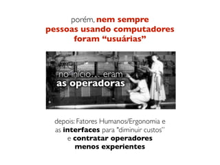 porém, nem sempre  
pessoas usando computadores  
foram “usuárias”
 
 
 
depois: Fatores Humanos/Ergonomia e 
as interfaces para "diminuir custos” 
e contratar operadores  
menos experientes
no início… eram  
as operadoras
no início… eram  
as operadoras
no início… eram  
as operadoras
 