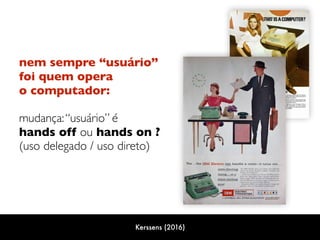 nem sempre “usuário”  
foi quem opera
o computador:  
mudança:“usuário” é 
hands off ou hands on ? 
(uso delegado / uso direto)
Kerssens (2016)
 