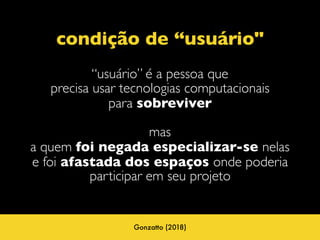 condição de “usuário"
“usuário” é a pessoa que  
precisa usar tecnologias computacionais  
para sobreviver 
 
mas  
a quem foi negada especializar-se nelas 
e foi afastada dos espaços onde poderia  
participar em seu projeto
Gonzatto (2018)
 