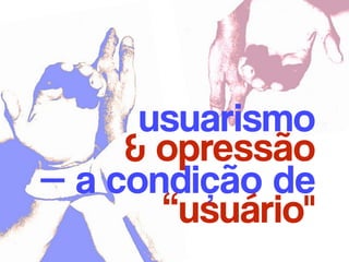 usuarismo 
& opressão
— a condição de 
“usuário"
 