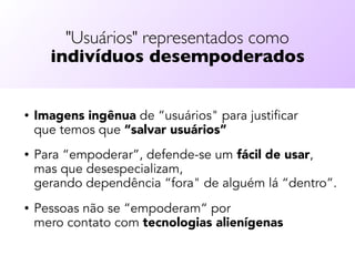 "Usuários" representados como  
indivíduos desempoderados
• Imagens ingênua de “usuários" para justificar  
que temos que “salvar usuários”
• Para “empoderar”, defende-se um fácil de usar,  
mas que desespecializam,  
gerando dependência “fora" de alguém lá “dentro”.
• Pessoas não se “empoderam“ por  
mero contato com tecnologias alienígenas
 