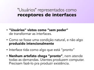 "Usuários" representados como  
receptores de interfaces
• "Usuários" vistos como “sem poder"  
de transformar as interfaces.
• Como se fosse uma condição natural, e não algo
produzido intencionalmente
• Interface tida como algo que está “pronto”
• Nenhum artefato chega “pronto”, nem atende
todas as demandas. Utentes produzem computar.
Precisam fazê-lo pra produzir existência.
 