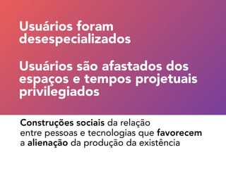 Construções sociais da relação 
entre pessoas e tecnologias que favorecem  
a alienação da produção da existência
Usuários são afastados dos
espaços e tempos projetuais
privilegiados
Usuários foram 
desespecializados
 