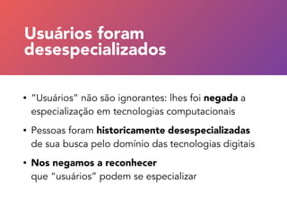 • “Usuários” não são ignorantes: lhes foi negada a
especialização em tecnologias computacionais
• Pessoas foram historicamente desespecializadas
de sua busca pelo domínio das tecnologias digitais
• Nos negamos a reconhecer  
que “usuários” podem se especializar
Usuários foram 
desespecializados
 