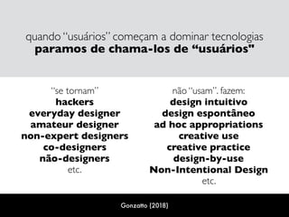quando “usuários” começam a dominar tecnologias
paramos de chama-los de “usuários"
 
“se tornam”
hackers 
everyday designer 
amateur designer 
non-expert designers 
co-designers 
não-designers  
etc. 
 
não “usam”. fazem: 
design intuitivo 
design espontâneo 
ad hoc appropriations
creative use 
creative practice 
design-by-use 
Non-Intentional Design 
etc.
Gonzatto (2018)
 