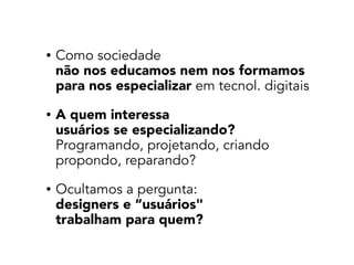 • Como sociedade 
não nos educamos nem nos formamos  
para nos especializar em tecnol. digitais
• A quem interessa  
usuários se especializando? 
Programando, projetando, criando 
propondo, reparando?
• Ocultamos a pergunta:  
designers e “usuários"  
trabalham para quem?
 