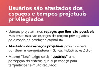 • Utentes projetam, nos espaços que lhes são possíveis
Mas esses não são espaços de projeto privilegiados
pelo modo de produção capitalista.
• Afastados dos espaços projetuais propícios para
transformar computadores (fábrica, indústria, estúdio)
• Mesmo “fora” exige-se de "usuários" uma  
percepção do sistema que cujo espaço para  
ter/participar é muito regulado
“Usuários” afastados dos
espaços projetuais privilegiados
Usuários são afastados dos
espaços e tempos projetuais
privilegiados
 