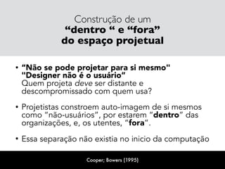 Construção de um
“dentro “ e “fora”
do espaço projetual
• “Não se pode projetar para si mesmo"  
"Designer não é o usuário” 
Quem projeta deve ser distante e
descompromissado com quem usa?
• Projetistas constroem auto-imagem de si mesmos
como “não-usuários”, por estarem “dentro” das
organizações, e, os utentes, “fora”.
• Essa separação não existia no inicio da computação
Cooper; Bowers (1995)
 